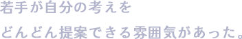 若手が自分の考えをどんどん提案できる雰囲気があった。