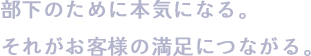 部下のために本気になる。それがお客様の満足につながる。