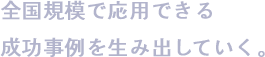 全国規模で応用できる成功事例を生み出していく。