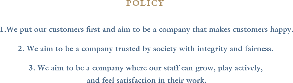 1. We put our customers first and aim to be a company that makes customers happy.　2. We aim to be a company trusted by society with integrity and fairness.　3. We aim to be a company where our staff can grow, play actively, and feel satisfaction in their work.