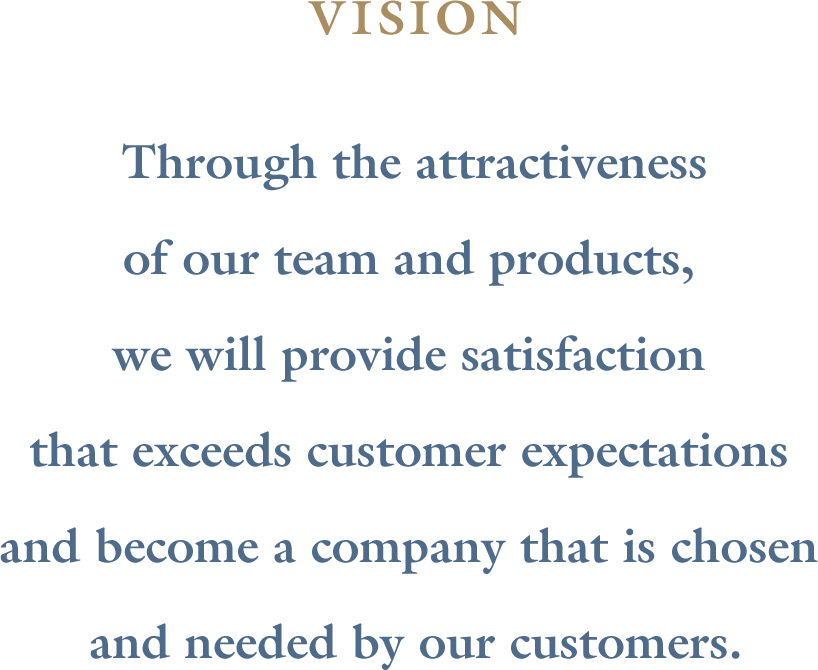 Through the attractiveness of our team and products, we will provide satisfaction that exceeds customer expectations and become a company that is chosen and needed by our customers.