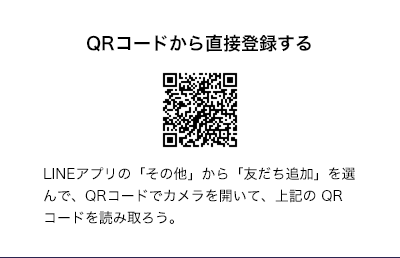 QRコードから直接登録する LINEアプリの「その他」から「友だち追加」を選んで、QRコードでカメラを開いて、上記のQRコードを読み取ろう。