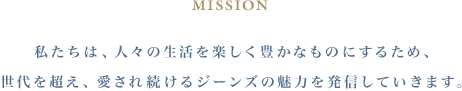 MISSION 私たちは、人々の生活を楽しく豊かなものにするため、 世代を超え、愛され続けるジーンズの魅力を発信していきます。