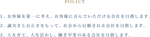 POLICY １. お客様を第一に考え、お客様に喜んでいただける会社を目指します。 ２. 誠実さと公正さをもって、社会から信頼される会社を目指します。 ３. 人を育て、人を活かし、働き甲斐のある会社を目指します。