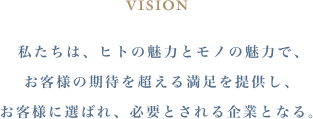 VISION 私たちは、ヒトの魅力とモノの魅力で、お客様の期待を超える満足を提供し、お客様に選ばれ、必要とされる企業となる。