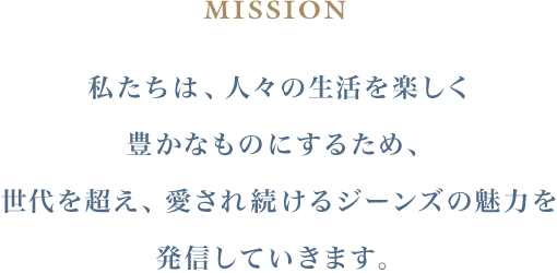 MISSION 私たちは、人々の生活を楽しく豊かなものにするため、 世代を超え、愛され続けるジーンズの魅力を発信していきます。