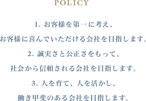POLICY １. お客様を第一に考え、お客様に喜んでいただける会社を目指します。 ２. 誠実さと公正さをもって、社会から信頼される会社を目指します。 ３. 人を育て、人を活かし、働き甲斐のある会社を目指します。